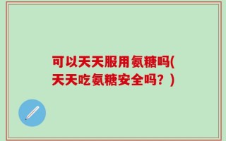 可以天天服用氨糖吗(天天吃氨糖安全吗？)