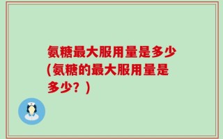 氨糖最大服用量是多少(氨糖的最大服用量是多少？)