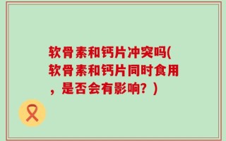 软骨素和钙片冲突吗(软骨素和钙片同时食用，是否会有影响？)