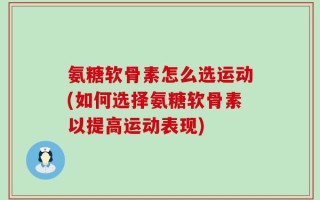 氨糖软骨素怎么选运动(如何选择氨糖软骨素以提高运动表现)