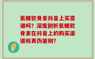 氨糖软骨素抖音上买靠谱吗？深度剖析氨糖软骨素在抖音上的购买渠道和真伪鉴别？