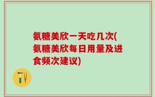 氨糖美欣一天吃几次(氨糖美欣每日用量及进食频次建议)