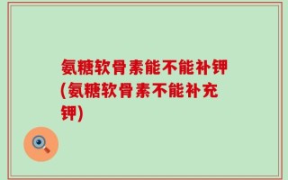 氨糖软骨素能不能补钾(氨糖软骨素不能补充钾)
