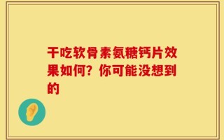 干吃软骨素氨糖钙片效果如何？你可能没想到的