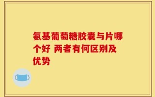 氨基葡萄糖胶囊与片哪个好 两者有何区别及优势