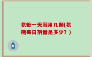氨糖一天服用几颗(氨糖每日剂量是多少？)