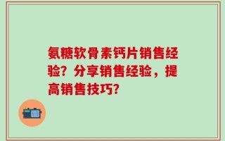 氨糖软骨素钙片销售经验？分享销售经验，提高销售技巧？