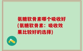 氨糖软骨素哪个吸收好(氨糖软骨素：吸收效果比较好的选择)