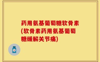 药用氨基葡萄糖软骨素(软骨素药用氨基葡萄糖缓解关节痛)