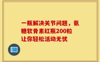 一瓶解决关节问题，氨糖软骨素红瓶200粒让你轻松活动无忧
