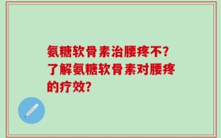 氨糖软骨素治腰疼不？了解氨糖软骨素对腰疼的疗效？