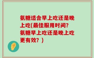 氨糖适合早上吃还是晚上吃(最佳服用时间？氨糖早上吃还是晚上吃更有效？)