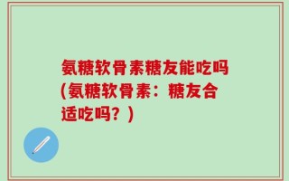 氨糖软骨素糖友能吃吗(氨糖软骨素：糖友合适吃吗？)