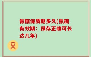 氨糖保质期多久(氨糖有效期：保存正确可长达几年)