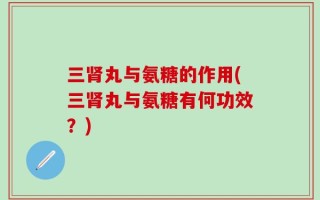 三肾丸与氨糖的作用(三肾丸与氨糖有何功效？)