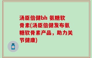 汤臣倍健bh 氨糖软骨素(汤臣倍健发布氨糖软骨素产品，助力关节健康)