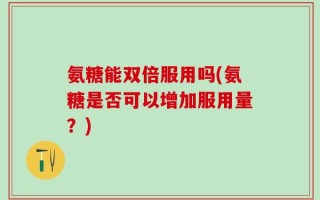 氨糖能双倍服用吗(氨糖是否可以增加服用量？)