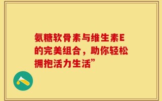 氨糖软骨素与维生素E的完美组合，助你轻松拥抱活力生活”