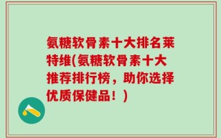 氨糖软骨素十大排名莱特维(氨糖软骨素十大推荐排行榜，助你选择优质保健品！)