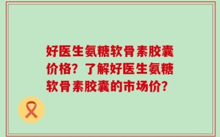好医生氨糖软骨素胶囊价格？了解好医生氨糖软骨素胶囊的市场价？
