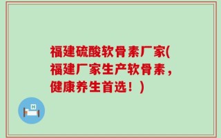 福建硫酸软骨素厂家(福建厂家生产软骨素，健康养生首选！)