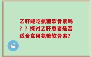 乙肝能吃氨糖软骨素吗？？探讨乙肝患者是否适合食用氨糖软骨素？