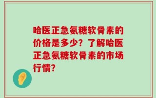 哈医正急氨糖软骨素的价格是多少？了解哈医正急氨糖软骨素的市场行情？