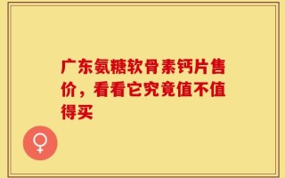 广东氨糖软骨素钙片售价，看看它究竟值不值得买