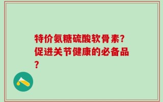 特价氨糖硫酸软骨素？促进关节健康的必备品？