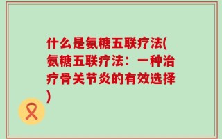 什么是氨糖五联疗法(氨糖五联疗法：一种治疗骨关节炎的有效选择)