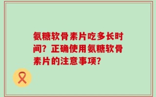 氨糖软骨素片吃多长时间？正确使用氨糖软骨素片的注意事项？