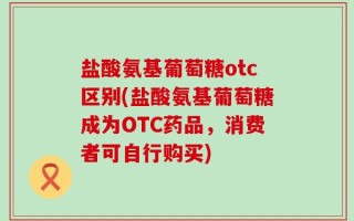 盐酸氨基葡萄糖otc区别(盐酸氨基葡萄糖成为OTC药品，消费者可自行购买)