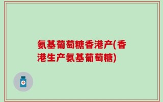 氨基葡萄糖香港产(香港生产氨基葡萄糖)