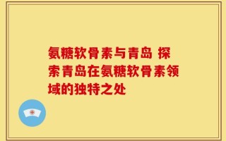 氨糖软骨素与青岛 探索青岛在氨糖软骨素领域的独特之处