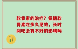 软骨素的治疗？氨糖软骨素吃多久见效，长时间吃会有不好的影响吗