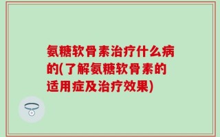 氨糖软骨素治疗什么病的(了解氨糖软骨素的适用症及治疗效果)