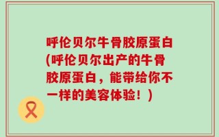 呼伦贝尔牛骨胶原蛋白(呼伦贝尔出产的牛骨胶原蛋白，能带给你不一样的美容体验！)