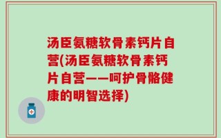 汤臣氨糖软骨素钙片自营(汤臣氨糖软骨素钙片自营——呵护骨骼健康的明智选择)
