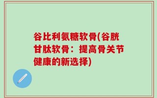谷比利氨糖软骨(谷胱甘肽软骨：提高骨关节健康的新选择)