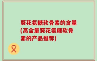 葵花氨糖软骨素的含量(高含量葵花氨糖软骨素的产品推荐)