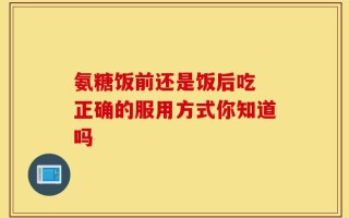 氨糖饭前还是饭后吃 正确的服用方式你知道吗