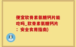 便宜软骨素氨糖钙片能吃吗_软骨素氨糖钙片：安全食用指南)