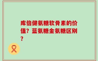 库倍健氨糖软骨素的价值？蓝氨糖金氨糖区别？