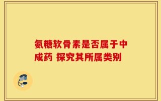 氨糖软骨素是否属于中成药 探究其所属类别