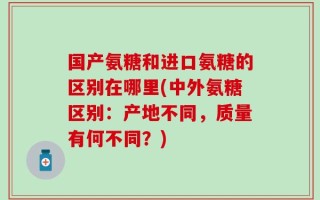 国产氨糖和进口氨糖的区别在哪里(中外氨糖区别：产地不同，质量有何不同？)