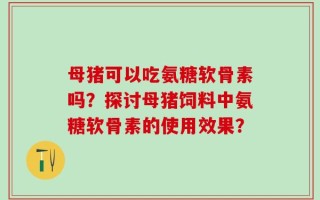 母猪可以吃氨糖软骨素吗？探讨母猪饲料中氨糖软骨素的使用效果？