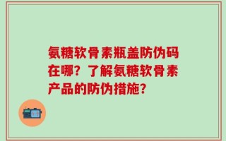 氨糖软骨素瓶盖防伪码在哪？了解氨糖软骨素产品的防伪措施？