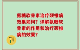 氨糖软骨素治疗颈椎病效果如何？详解氨糖软骨素的作用和治疗颈椎病的效果？