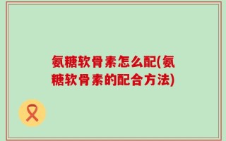 氨糖软骨素怎么配(氨糖软骨素的配合方法)