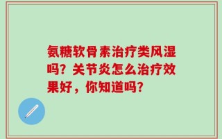 氨糖软骨素治疗类风湿吗？关节炎怎么治疗效果好，你知道吗？